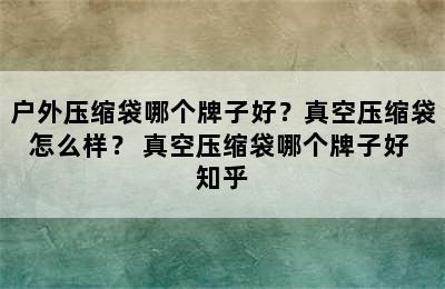 户外压缩袋哪个牌子好？真空压缩袋怎么样？ 真空压缩袋哪个牌子好 知乎